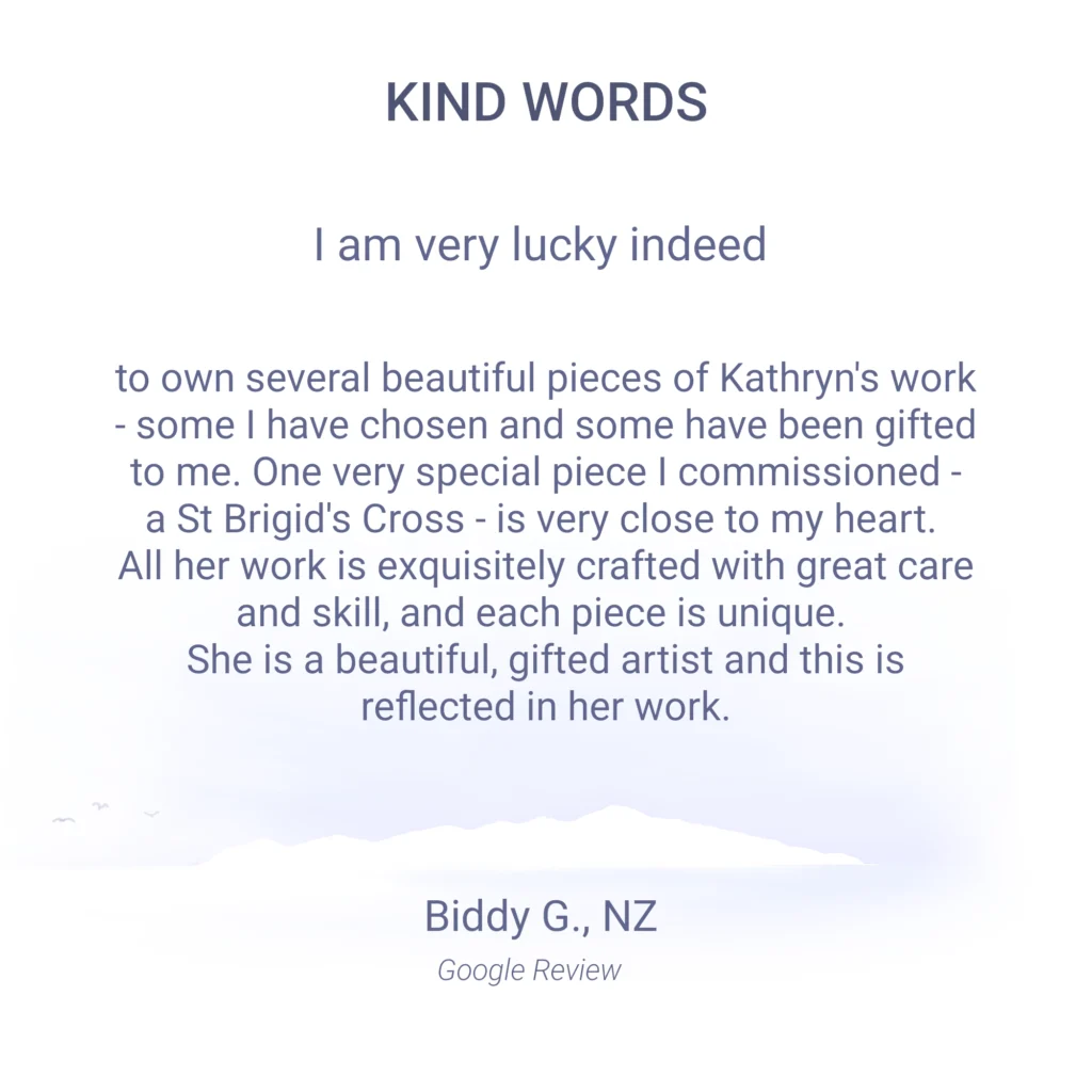 I am very lucky indeed to own several beautiful pieces of Kathryn's work - some I have chosen and some have been gifted to me. One very special piece I commissioned - a St Brigid's Cross, is very close to my heart. All her work is exquisitely crafted with great care and skill, and each piece is unique. She is a beautiful, gifted artist and this is reflected in her work. Biddy G. Google review