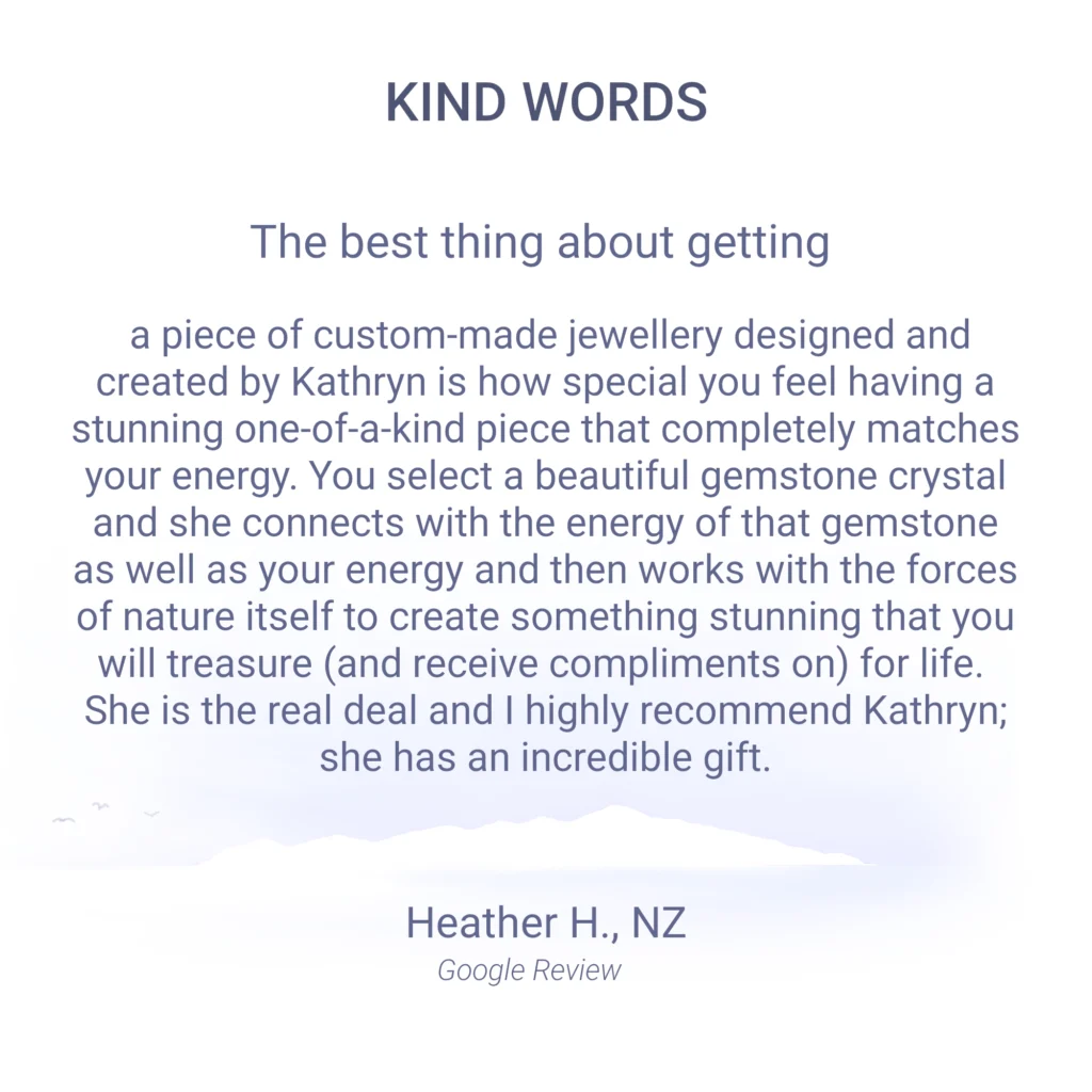 The best thing about getting a piece of custom-made jewellery designed and created by Kathryn is how special you feel having a stunning one-of-a-kind piece that completely matches your energy. You select a beautiful gemstone crystal and she connects with the energy of that gemstone as well as your energy and then works with the forces of nature itself to create something stunning that you will treasure (and receive compliments on) for life. She is the real deal and I highly recommend Kathryn; she has an incredible gift. Heather H, NZ. Google review.
