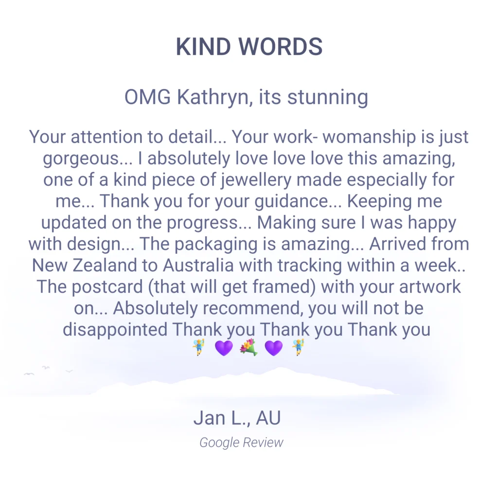 Omg Kathryn, its stunning... Your attention to detail... Your work- womanship is just gorgeous... I absolutely love love love this amazing, one of a kind piece of jewellery made especially for me... Thank you for your guidance... Keeping me updated on the progress... Making sure I was happy with design... The packaging is amazing... Arrived from New Zealand to Australia with tracking within a week.. The postcard (that will get framed) with your artwork on... Absolutely recommend, you will not be disappointed Thank you Thank you Thank you. Jan L. Facebook and Google Review
