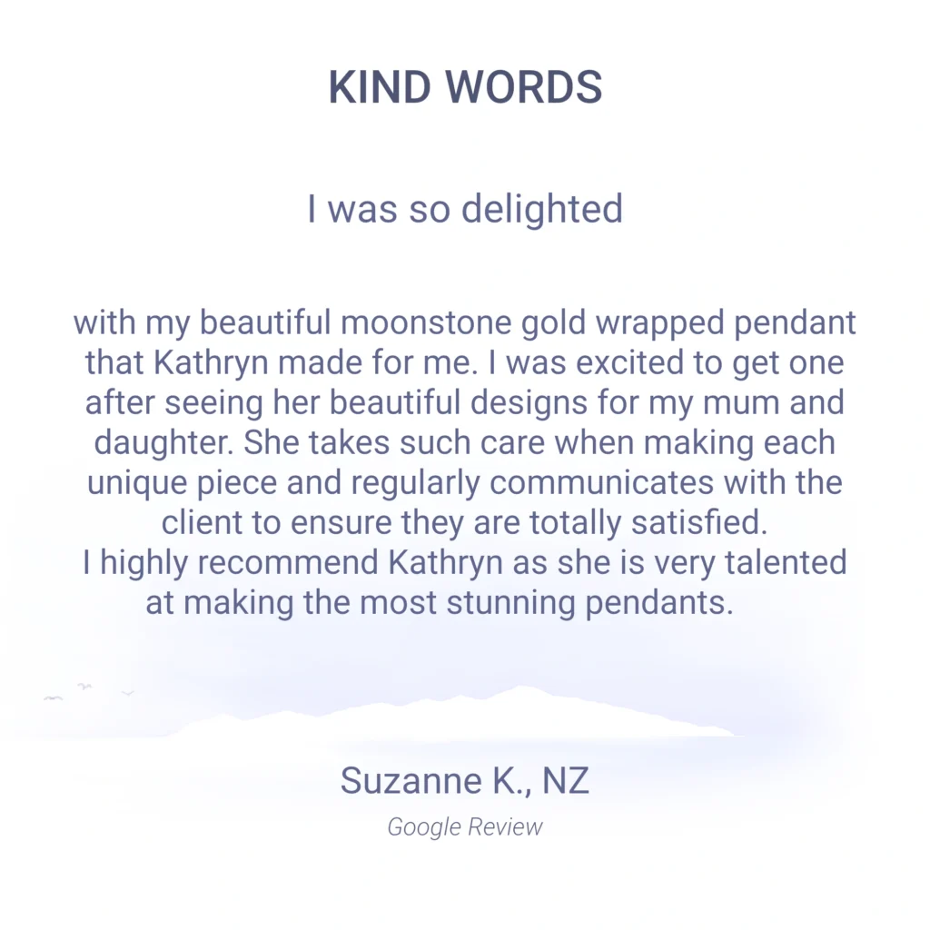 I was so delighted with my beautiful moonstone gold wrapped pendant that Kathryn made for me. I was excited to get one after seeing her beautiful designs for my mum and daughter. She takes such care when making each unique piece and regularly communicates with the client to ensure they are totally satisfied. I highly recommend Kathryn as she is very talented at making the most stunning pendants. Suzanne K., NZ